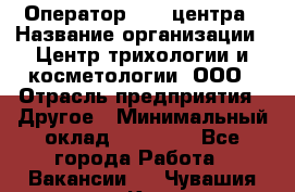 Оператор Call-центра › Название организации ­ Центр трихологии и косметологии, ООО › Отрасль предприятия ­ Другое › Минимальный оклад ­ 17 000 - Все города Работа » Вакансии   . Чувашия респ.,Канаш г.